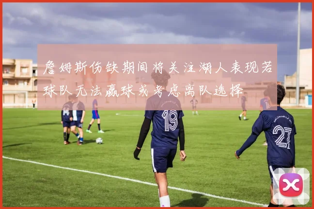 詹姆斯伤缺期间将关注湖人表现若球队无法赢球或考虑离队选择