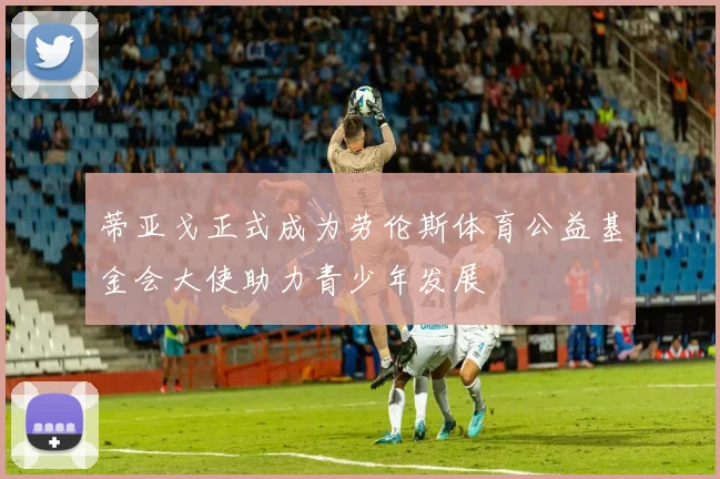 蒂亚戈正式成为劳伦斯体育公益基金会大使助力青少年发展