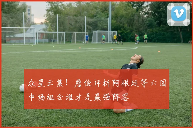 众星云集！詹俊评析阿根廷等六国中场组合谁才是最强阵容