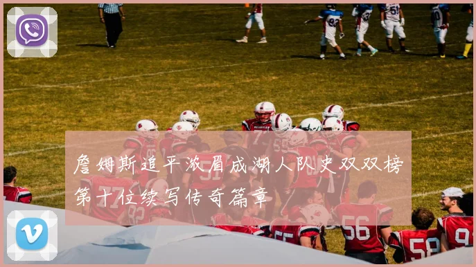 詹姆斯追平浓眉成湖人队史双双榜第十位续写传奇篇章