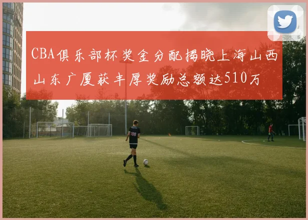 CBA俱乐部杯奖金分配揭晓上海山西山东广厦获丰厚奖励总额达510万
