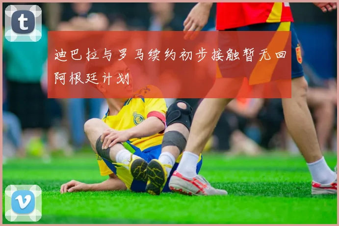 迪巴拉与罗马续约初步接触暂无回阿根廷计划