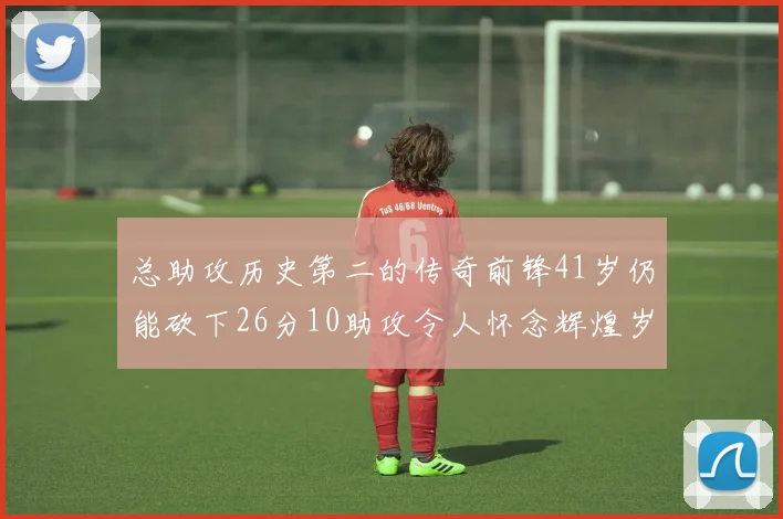 总助攻历史第二的传奇前锋41岁仍能砍下26分10助攻令人怀念辉煌岁月