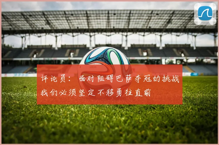 评论员：面对阻碍巴萨夺冠的挑战我们必须坚定不移勇往直前