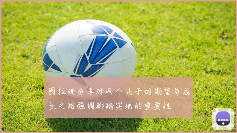 图拉姆分享对两个儿子的期望与成长之路强调脚踏实地的重要性