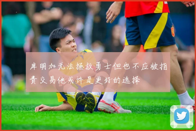 库明加无法拯救勇士但也不应被指责交易他或许是更好的选择