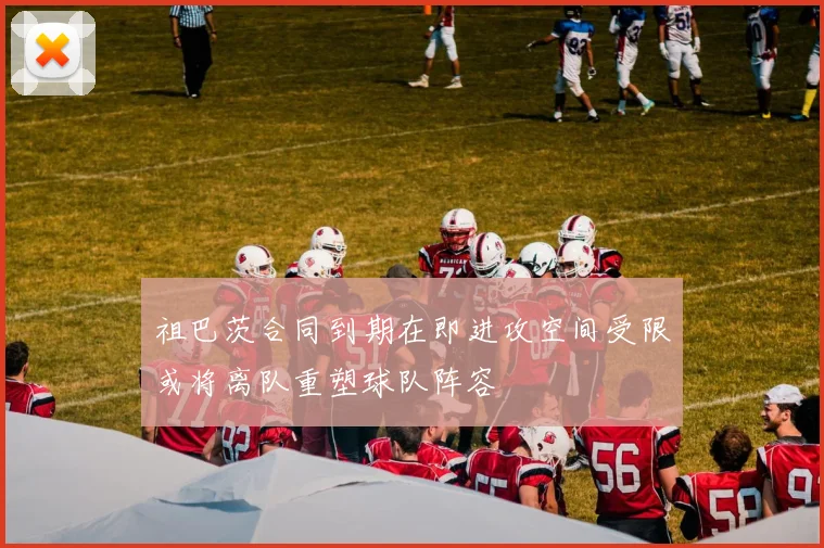 祖巴茨合同到期在即进攻空间受限或将离队重塑球队阵容