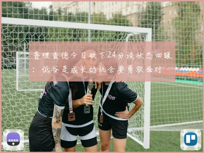 普理查德今日砍下24分谈状态回暖：低谷是成长的机会要勇敢面对