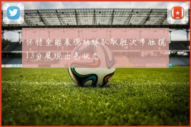 怀特全能表现助球队取胜次节独揽13分展现出色状态