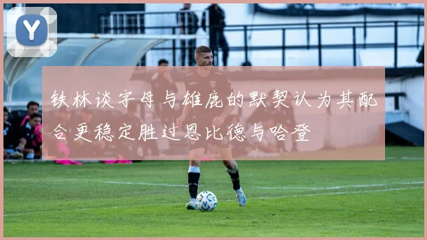 铁林谈字母与雄鹿的默契认为其配合更稳定胜过恩比德与哈登