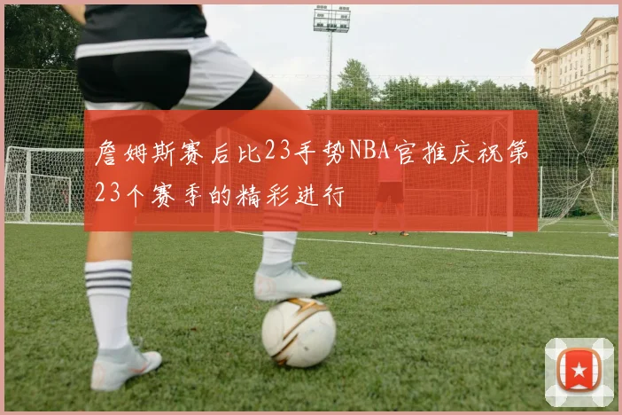詹姆斯赛后比23手势NBA官推庆祝第23个赛季的精彩进行