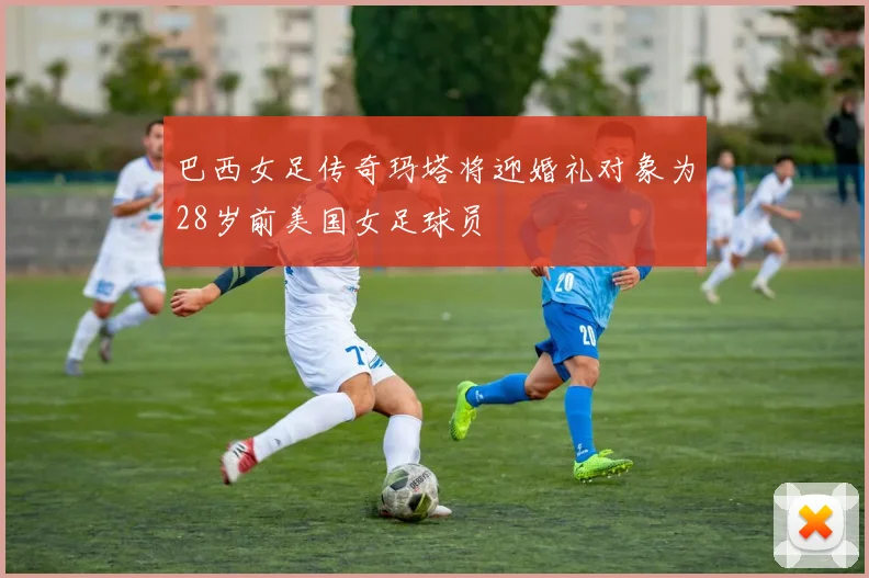 巴西女足传奇玛塔将迎婚礼对象为28岁前美国女足球员