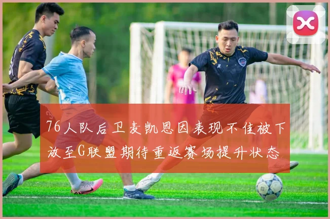 76人队后卫麦凯恩因表现不佳被下放至G联盟期待重返赛场提升状态