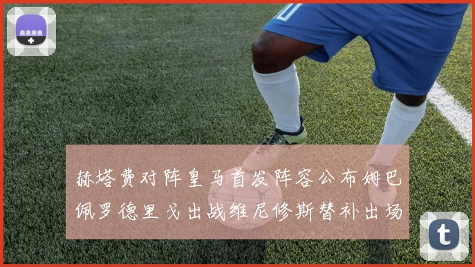 赫塔费对阵皇马首发阵容公布姆巴佩罗德里戈出战维尼修斯替补出场