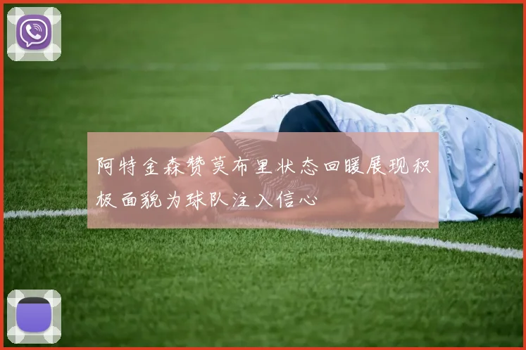 阿特金森赞莫布里状态回暖展现积极面貌为球队注入信心