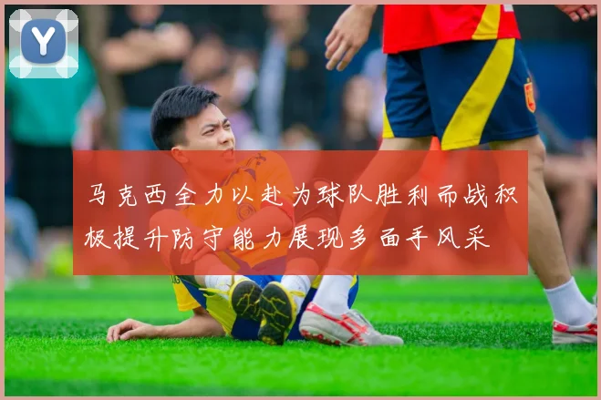 马克西全力以赴为球队胜利而战积极提升防守能力展现多面手风采